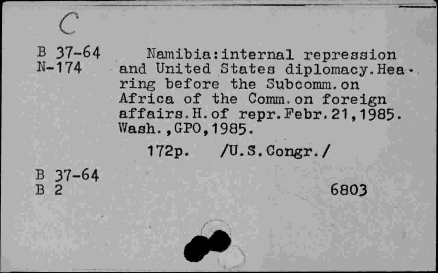 ﻿B 37-64 N-174	Namibia:internal repression and United States diplomacy.Hearing before the Subcomm.on Africa of the Comm.on foreign affairs.H.of repr.Febr.21,1985. Wash.,GPO,1985. 172p. /U.S.Congr./
B 37-64 B 2	6803